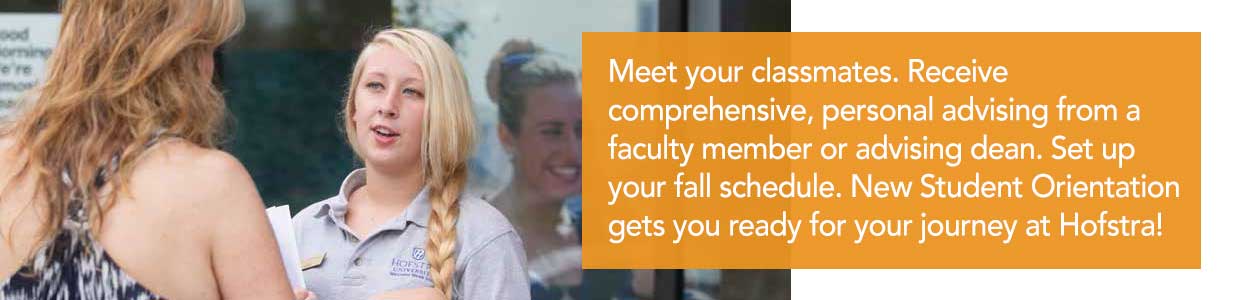 Meet your classmates. Receive comprehensive, personal advising from a faculty member or advising dean. Set up your fall schedule. New Student Orientation gets you ready for your journey at Hofstra!