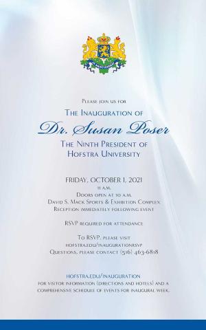 Please join us for The Inauguration of Dr. Susan Poser The Ninth President of Hofstra University FRIDAY, OCTOBER 1, 2021 11 a.m. Doors open at 10 a.m. David S. Mack Sports & Exhibition Complex Reception immediately following event RSVP required for attendance To RSVP, please visit hofstra.edu/inaugurationrsvp Questions, please contact (516) 463-6818 hofstra.edu/inauguration for visitor information (directions and hotels) and a comprehensive schedule of events for Inauguration Week.