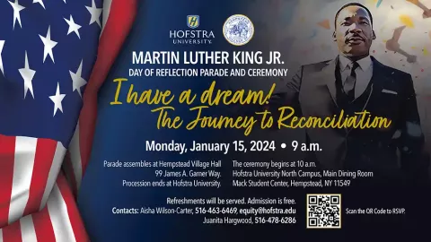 HOFSTRA UNIVERSITY MARTIN LUTHER KING JR. DAY OF REFLECTION PARADE AND CEREMONY I have a dream! The Journey to Reconciliation Monday, January 15, 2024 • 9 a.m. Parade assembles at Hempstead Village Hall The ceremony begins at 10 a.m. 99 James A. Garner Way. Hofstra University North Campus, Main Dining Room Procession ends at Hofstra University. Mack Student Center, Hempstead, NY 11549 Refreshments will be served. Admission is free. Contacts: Aisha Wilson-Carter, 516-463-6469, equity@hofstra.edu