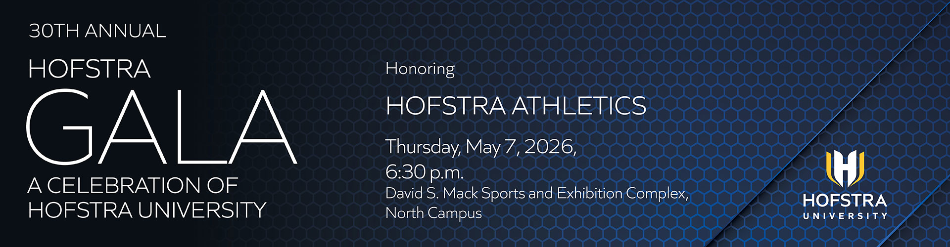 30TH ANNUAL
HOFSTRA
GALA
A CELEBRATION OF
HOFSTRA UNIVERSITY
Honoring
HOFSTRA ATHLETICS
Thursday, May 7, 2026,
6:30 p.m.
David S. Mack Sports and Exhibition Complex,
North Campus